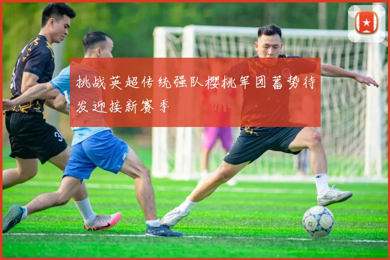 挑战英超传统强队樱桃军团蓄势待发迎接新赛季