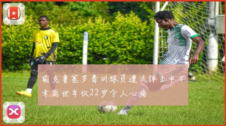 前克鲁塞罗青训球员遭流弹击中不幸离世年仅22岁令人心痛