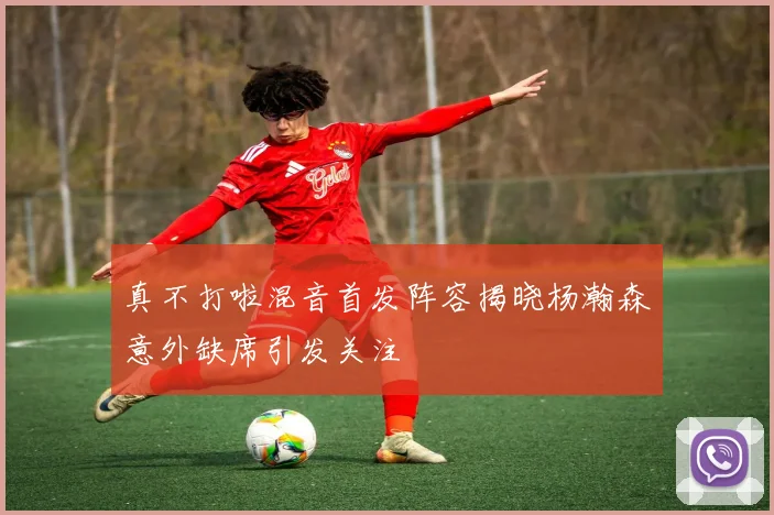 真不打啦混音首发阵容揭晓杨瀚森意外缺席引发关注