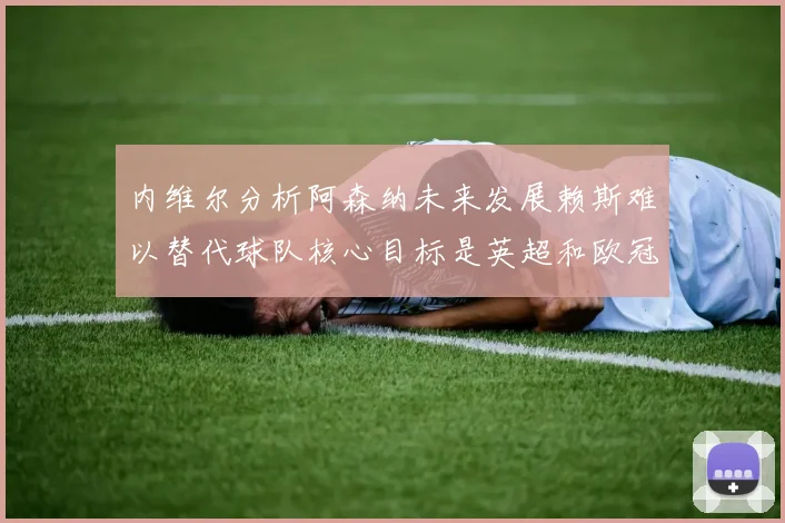 内维尔分析阿森纳未来发展赖斯难以替代球队核心目标是英超和欧冠