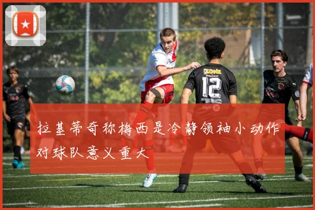 拉基蒂奇称梅西是冷静领袖小动作对球队意义重大