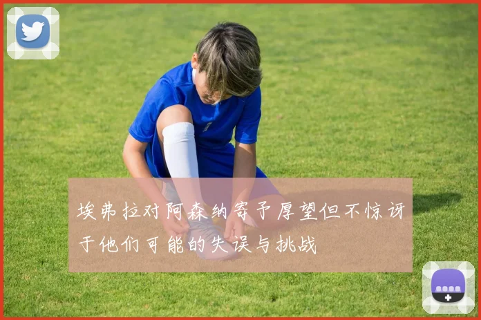 埃弗拉对阿森纳寄予厚望但不惊讶于他们可能的失误与挑战