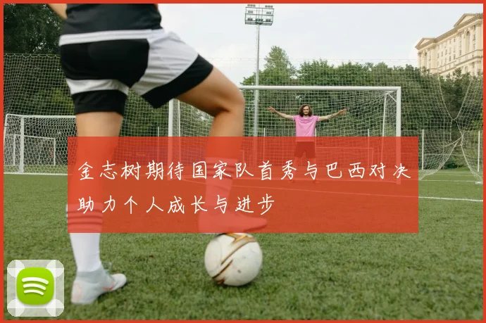金志树期待国家队首秀与巴西对决助力个人成长与进步