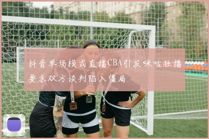 抖音单场模式直播CBA引发咪咕独播要求双方谈判陷入僵局