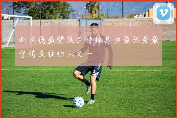 科沃德盛赞莫兰特称其为最优秀最值得交往的人之一