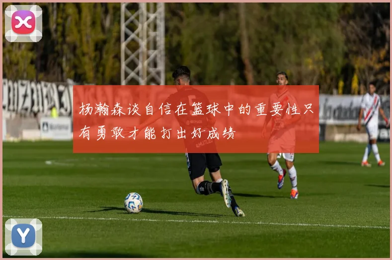 杨瀚森谈自信在篮球中的重要性只有勇敢才能打出好成绩