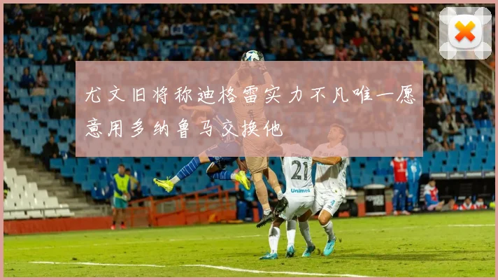 尤文旧将称迪格雷实力不凡唯一愿意用多纳鲁马交换他