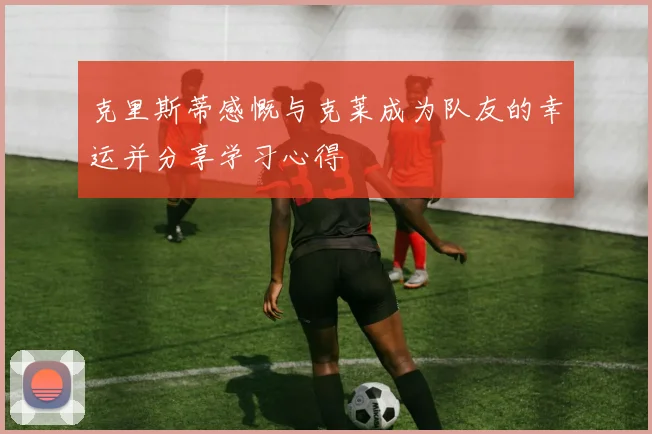 克里斯蒂感慨与克莱成为队友的幸运并分享学习心得