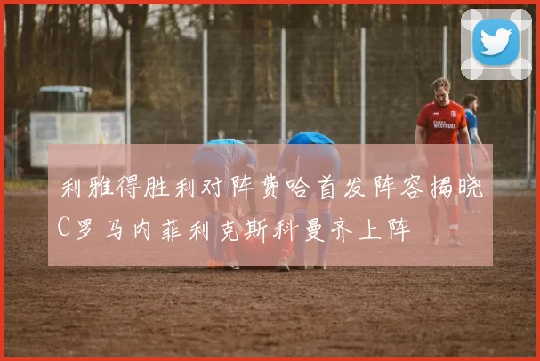 利雅得胜利对阵费哈首发阵容揭晓C罗马内菲利克斯科曼齐上阵
