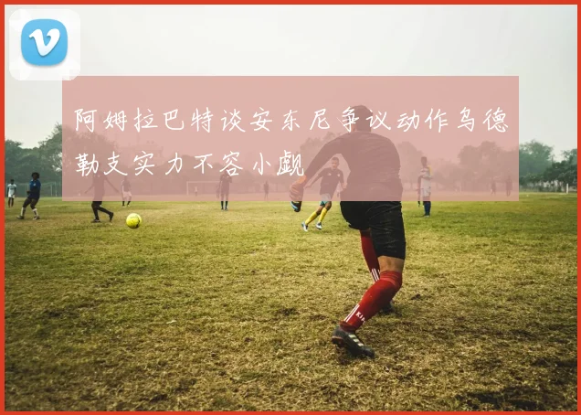 阿姆拉巴特谈安东尼争议动作乌德勒支实力不容小觑
