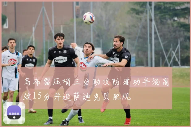 乌布雷压哨三分助攻防建功半场高效15分并造萨迪克贝犯规