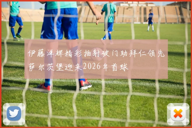 伊藤洋辉精彩抽射破门助拜仁领先萨尔茨堡迎来2026年首球