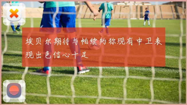 埃贝尔期待与帕续约称现有中卫表现出色信心十足