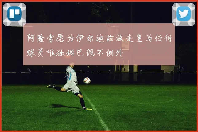 阿隆索愿为伊尔迪兹放走皇马任何球员唯独姆巴佩不例外