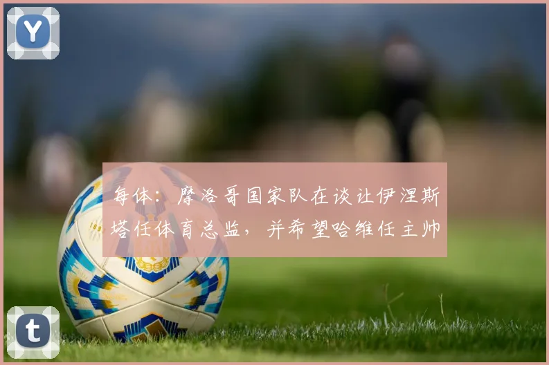 每体：摩洛哥国家队在谈让伊涅斯塔任体育总监，并希望哈维任主帅