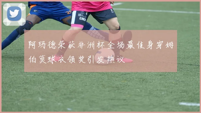 阿玛德荣获非洲杯全场最佳身穿姆伯莫球衣领奖引发热议