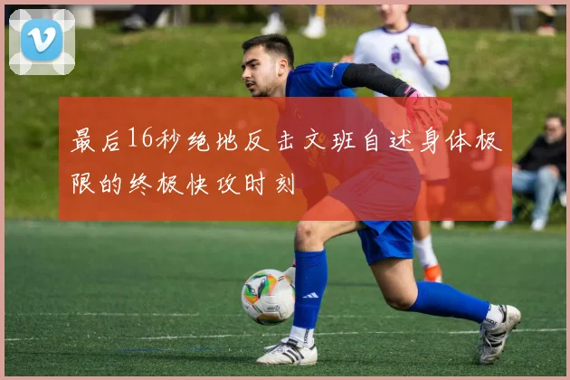 最后16秒绝地反击文班自述身体极限的终极快攻时刻