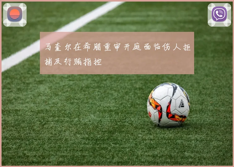 马奎尔在希腊重审开庭面临伤人拒捕及行贿指控