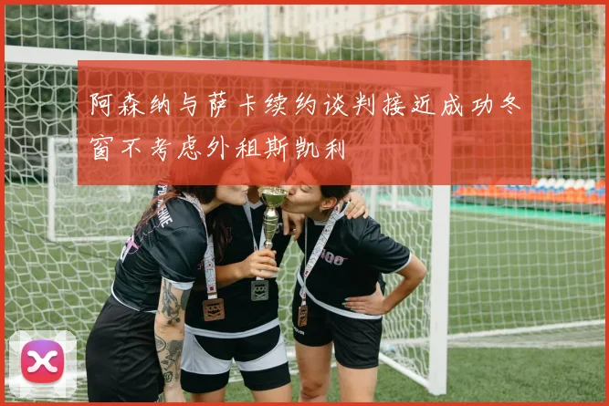 阿森纳与萨卡续约谈判接近成功冬窗不考虑外租斯凯利