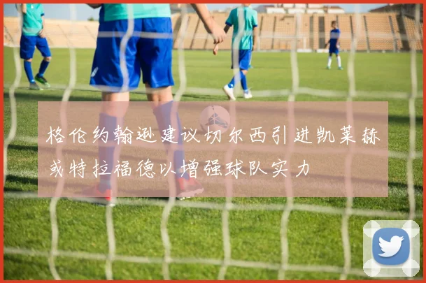 格伦约翰逊建议切尔西引进凯莱赫或特拉福德以增强球队实力