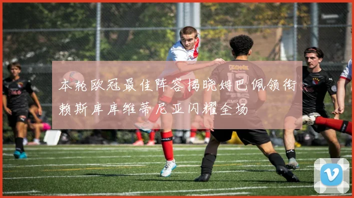 本轮欧冠最佳阵容揭晓姆巴佩领衔赖斯库库维蒂尼亚闪耀全场