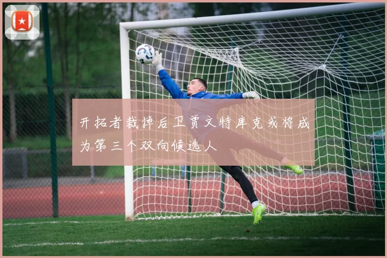 开拓者裁掉后卫贾文特库克或将成为第三个双向候选人