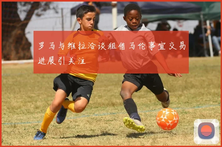 罗马与维拉洽谈租借马伦事宜交易进展引关注