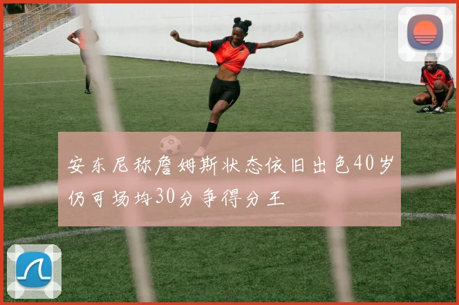 安东尼称詹姆斯状态依旧出色40岁仍可场均30分争得分王