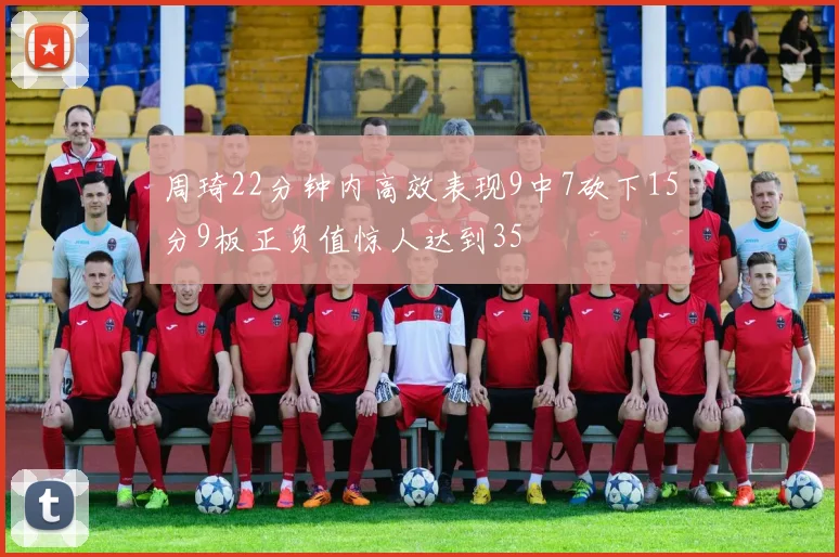 周琦22分钟内高效表现9中7砍下15分9板正负值惊人达到35