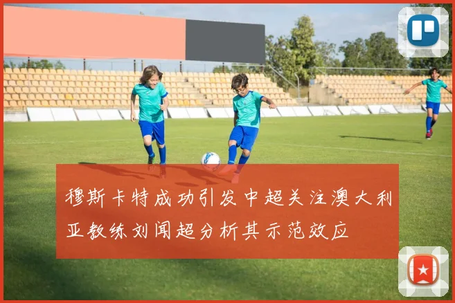穆斯卡特成功引发中超关注澳大利亚教练刘闻超分析其示范效应