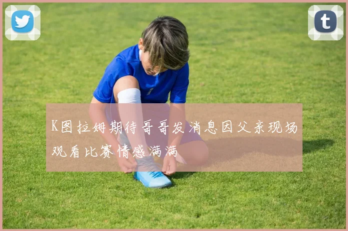 K图拉姆期待哥哥发消息因父亲现场观看比赛情感满满